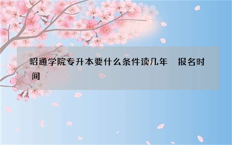 昭通学院专升本要什么条件读几年 报名时间